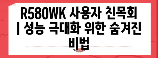 R580WK 사용자 친목회 | 성능 극대화 위한 숨겨진 비법